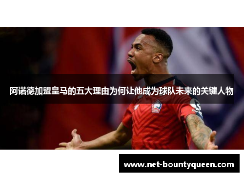 阿诺德加盟皇马的五大理由为何让他成为球队未来的关键人物 阿诺德加盟皇马的五大理由为何让他成为球队未来的关键人物