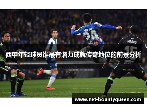 西甲年轻球员谁最有潜力成就传奇地位的前景分析 西甲年轻球员谁最有潜力成就传奇地位的前景分析