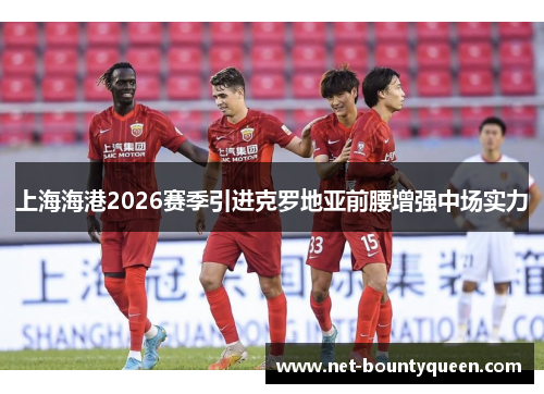 上海海港2026赛季引进克罗地亚前腰增强中场实力 上海海港2026赛季引进克罗地亚前腰增强中场实力