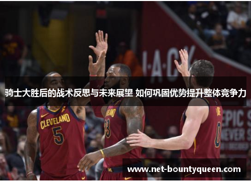 骑士大胜后的战术反思与未来展望 如何巩固优势提升整体竞争力