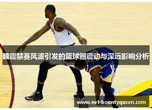 魏震禁赛风波引发的篮球圈震动与深远影响分析